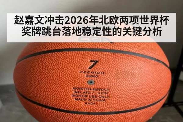 赵嘉文冲击2026年北欧两项世界杯奖牌跳台落地稳定性的关键分析